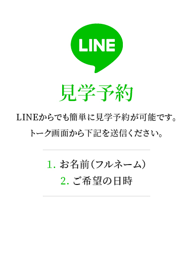LINEからでも簡単に見学予約が可能です。トーク画面から下記を送信ください。1. お名前(フルネーム)2. ご希望の日時