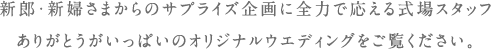 新郎・新婦さまからのサプライズ企画に全力で応える式場スタッフ ありがとうがいっぱいのオリジナルウエディングをご覧ください。