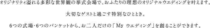 オリジナリティ溢れる多彩な世界観の挙式会場で、おふたりの理想のオリジナルウエディングを叶えます。大切なゲストと過ごす特別なひととき。6つの式場・6つのバンケットから、お二人だけの「My ウエディング」を創ることができます。