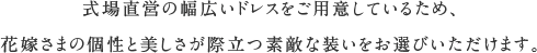 式場直営の幅広いドレスをご用意しているため、花嫁さまの個性と美しさが際立つ素敵な装いをお選びいただけます。