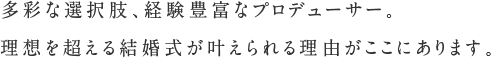 多彩な選択肢、経験豊富なプロデューサー。理想を超える結婚式が叶えられる理由がここにあります。